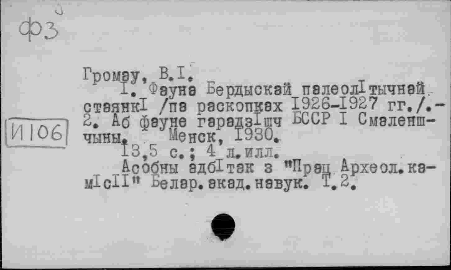 ﻿фЗ
I. Фауне Бердыскай палеолітьічнай. стаянкі /па раскопках 1926-1927 гг./.-2. Аб фауне гарадзішч ^ССР І Смэленш-чыны. . Менск, ±930.
13,5 с.; 4 л.илл.
Асобны адбітак з "Прэц Археол.ка-місії” Белар.акад.навук^ ±.2.